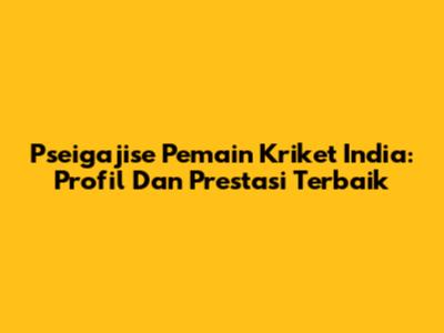 **Pseigajise Pemain Kriket India: Profil Dan Prestasi Terbaik**