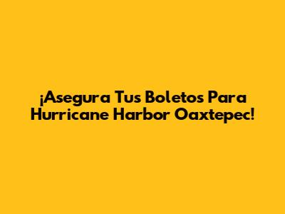 ¡Asegura Tus Boletos Para Hurricane Harbor Oaxtepec!