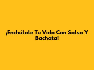¡Enchúlale Tu Vida Con Salsa Y Bachata!