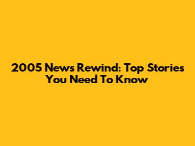 2005 News Rewind: Top Stories You Need To Know