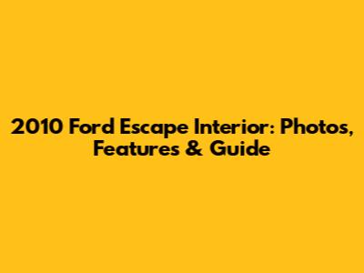 2010 Ford Escape Interior: Photos, Features & Guide