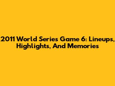 2011 World Series Game 6: Lineups, Highlights, And Memories