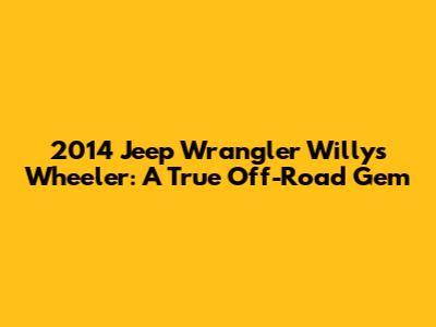 2014 Jeep Wrangler Willys Wheeler: A True Off-Road Gem
