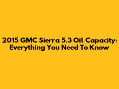 2015 GMC Sierra 5.3 Oil Capacity: Everything You Need To Know
