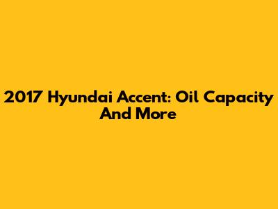 2017 Hyundai Accent: Oil Capacity And More