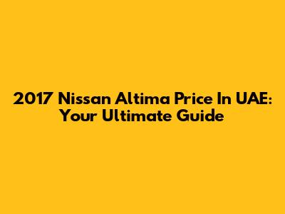 2017 Nissan Altima Price In UAE: Your Ultimate Guide