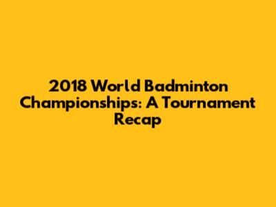 2018 World Badminton Championships: A Tournament Recap