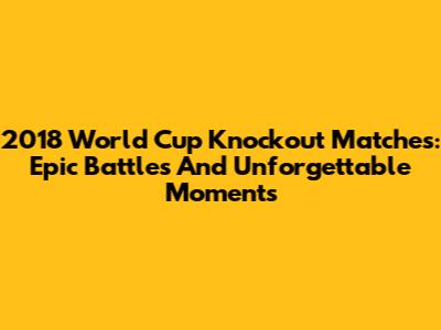 2018 World Cup Knockout Matches: Epic Battles And Unforgettable Moments