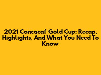2021 Concacaf Gold Cup: Recap, Highlights, And What You Need To Know