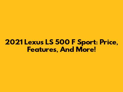 2021 Lexus LS 500 F Sport: Price, Features, And More!
