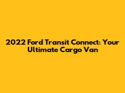 2022 Ford Transit Connect: Your Ultimate Cargo Van