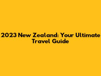 2023 New Zealand: Your Ultimate Travel Guide