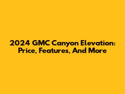 2024 GMC Canyon Elevation: Price, Features, And More