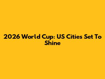 2026 World Cup: US Cities Set To Shine