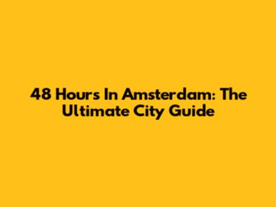 48 Hours In Amsterdam: The Ultimate City Guide