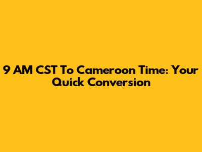 9 AM CST To Cameroon Time: Your Quick Conversion