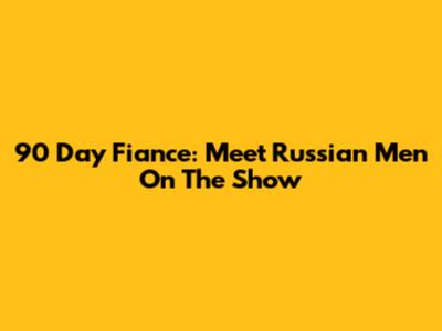 90 Day Fiance: Meet Russian Men On The Show