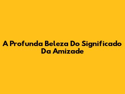A Profunda Beleza Do Significado Da Amizade
