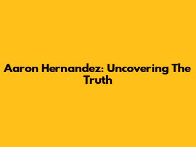 Aaron Hernandez: Uncovering The Truth