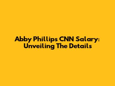 Abby Phillip's CNN Salary: Unveiling The Details