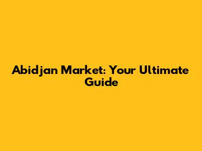 Abidjan Market: Your Ultimate Guide