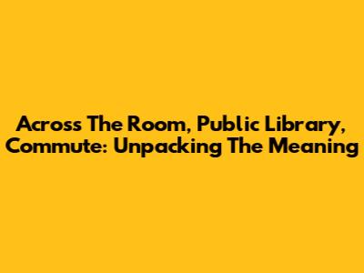 Across The Room, Public Library, Commute: Unpacking The Meaning