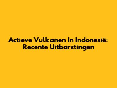 Actieve Vulkanen In Indonesië: Recente Uitbarstingen