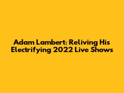Adam Lambert: Reliving His Electrifying 2022 Live Shows