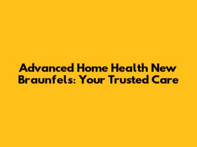 Advanced Home Health New Braunfels: Your Trusted Care
