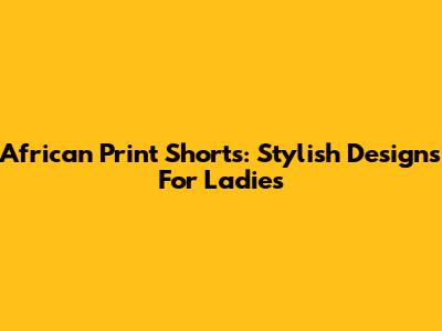 African Print Shorts: Stylish Designs For Ladies