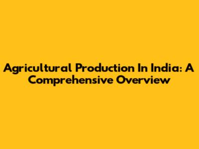 Agricultural Production In India: A Comprehensive Overview