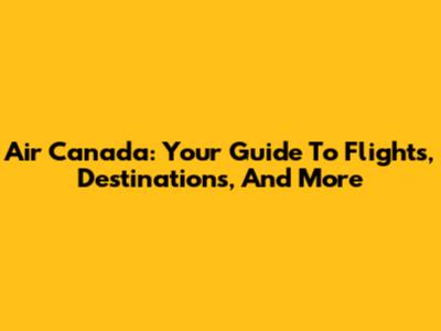 Air Canada: Your Guide To Flights, Destinations, And More