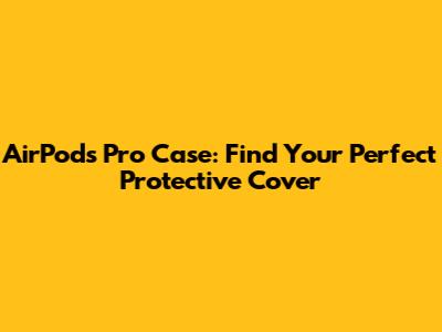 AirPods Pro Case: Find Your Perfect Protective Cover