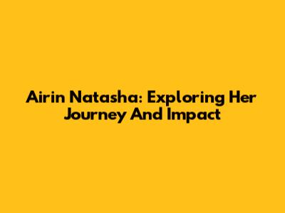 Airin Natasha: Exploring Her Journey And Impact