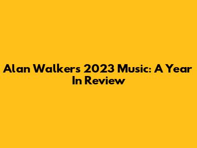 Alan Walker's 2023 Music: A Year In Review