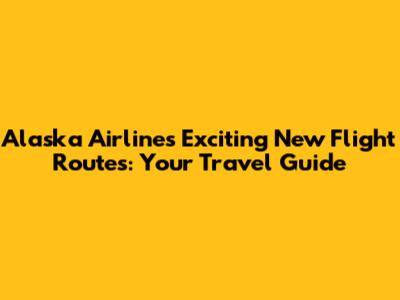 Alaska Airlines' Exciting New Flight Routes: Your Travel Guide