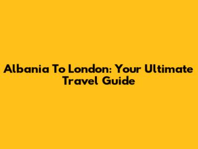 Albania To London: Your Ultimate Travel Guide