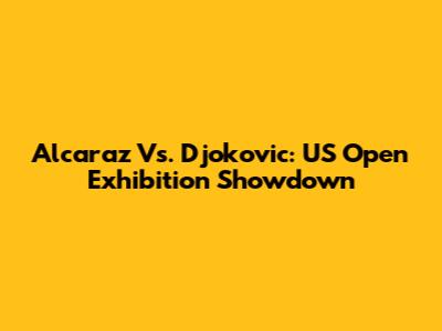 Alcaraz Vs. Djokovic: US Open Exhibition Showdown
