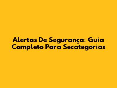Alertas De Segurança: Guia Completo Para Secategorias