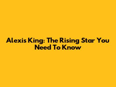 Alexis King: The Rising Star You Need To Know