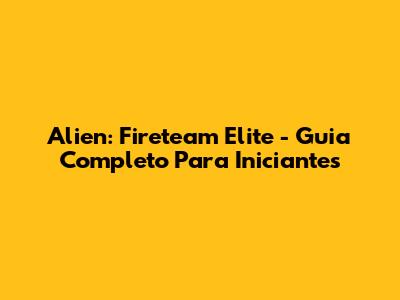 Alien: Fireteam Elite - Guia Completo Para Iniciantes