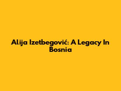 Alija Izetbegović: A Legacy In Bosnia