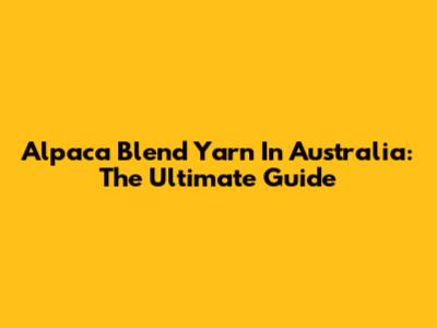 Alpaca Blend Yarn In Australia: The Ultimate Guide