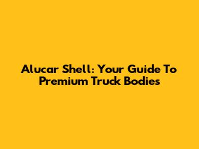 Alucar Shell: Your Guide To Premium Truck Bodies