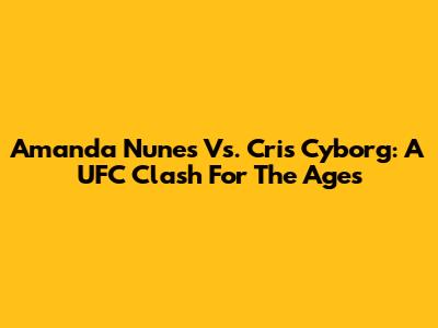 Amanda Nunes Vs. Cris Cyborg: A UFC Clash For The Ages