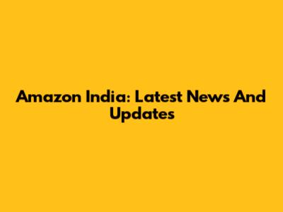 Amazon India: Latest News And Updates