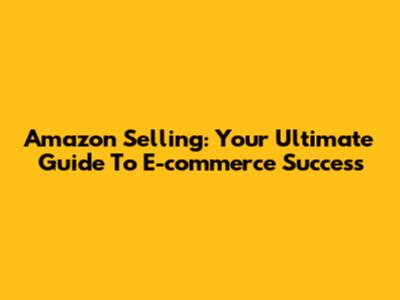 Amazon Selling: Your Ultimate Guide To E-commerce Success