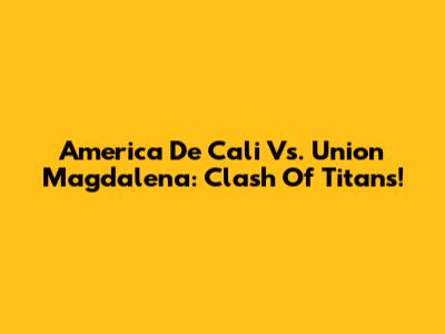 America De Cali Vs. Union Magdalena: Clash Of Titans!