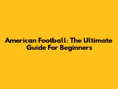 American Football: The Ultimate Guide For Beginners