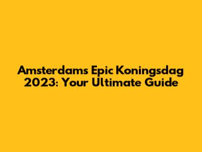 Amsterdam's Epic Koningsdag 2023: Your Ultimate Guide